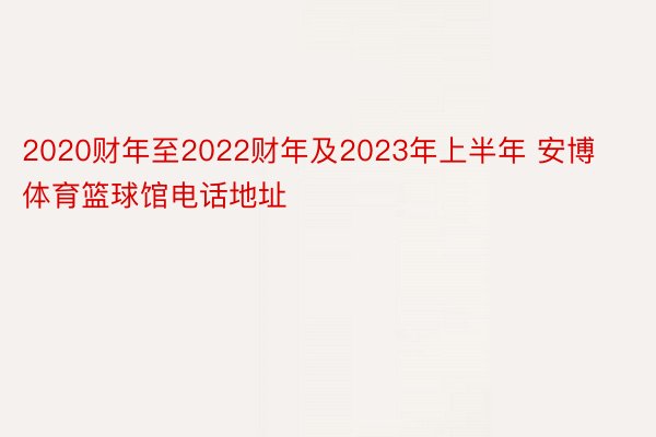 2020财年至2022财年及2023年上半年 安博体育篮球馆电话地址