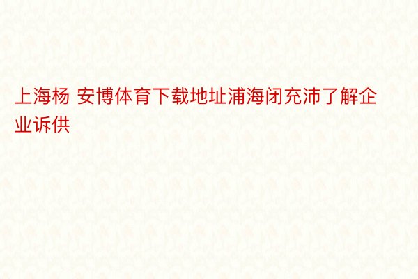上海杨 安博体育下载地址浦海闭充沛了解企业诉供